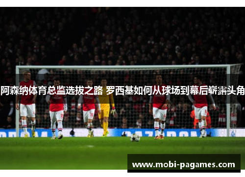 阿森纳体育总监选拔之路 罗西基如何从球场到幕后崭露头角