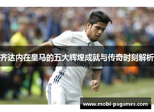 齐达内在皇马的五大辉煌成就与传奇时刻解析