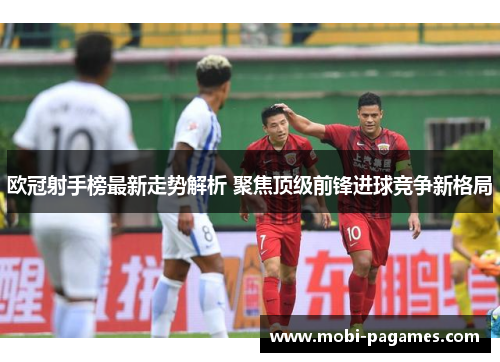 欧冠射手榜最新走势解析 聚焦顶级前锋进球竞争新格局