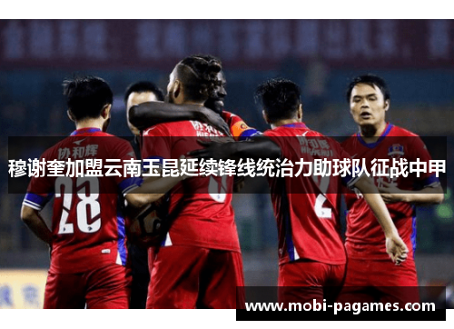 穆谢奎加盟云南玉昆延续锋线统治力助球队征战中甲
